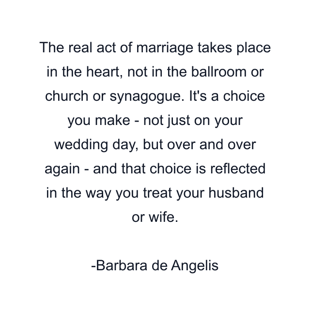 The real act of marriage takes place in the heart, not in the ballroom or church or synagogue. It's a choice you make - not just on your wedding day, but over and over again - and that choice is reflected in the way you treat your husband or wife.