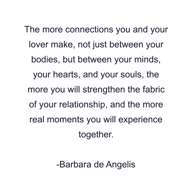 The more connections you and your lover make, not just between your bodies, but between your minds, your hearts, and your souls, the more you will strengthen the fabric of your relationship, and the more real moments you will experience together.