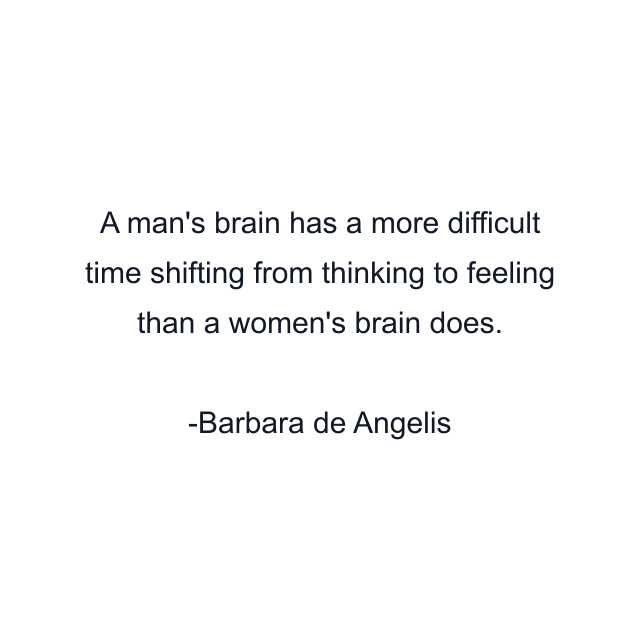 A man's brain has a more difficult time shifting from thinking to feeling than a women's brain does.