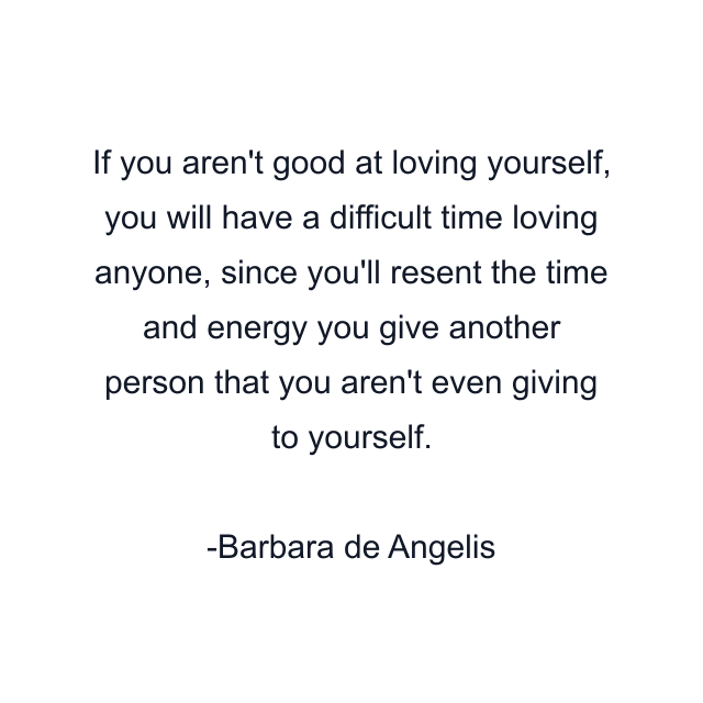 If you aren't good at loving yourself, you will have a difficult time loving anyone, since you'll resent the time and energy you give another person that you aren't even giving to yourself.