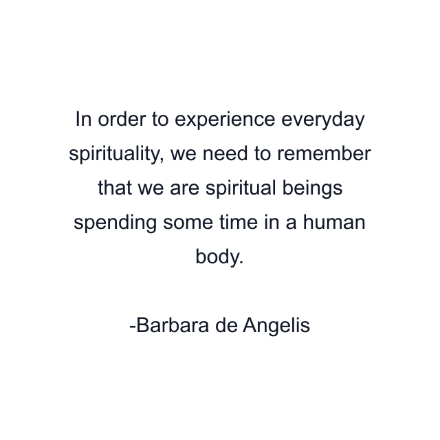 In order to experience everyday spirituality, we need to remember that we are spiritual beings spending some time in a human body.