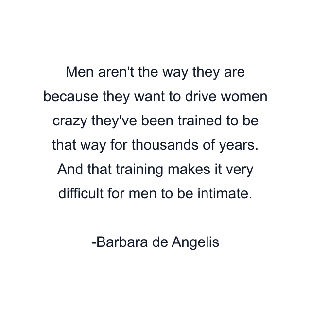 Men aren't the way they are because they want to drive women crazy they've been trained to be that way for thousands of years. And that training makes it very difficult for men to be intimate.