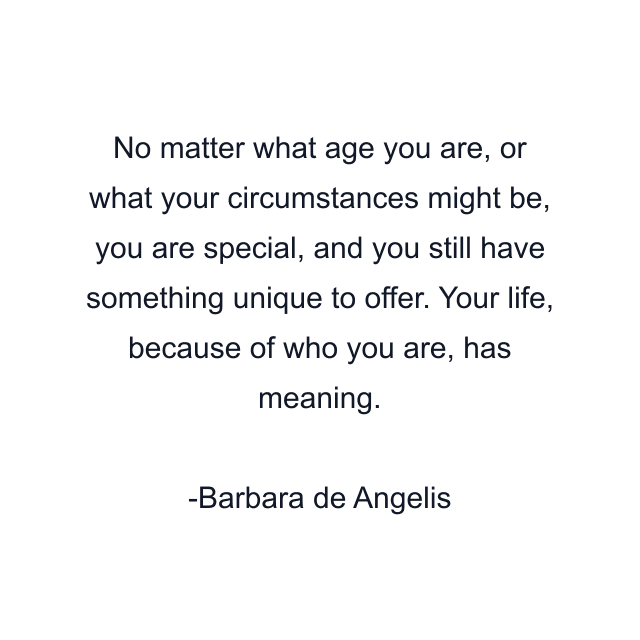 No matter what age you are, or what your circumstances might be, you are special, and you still have something unique to offer. Your life, because of who you are, has meaning.