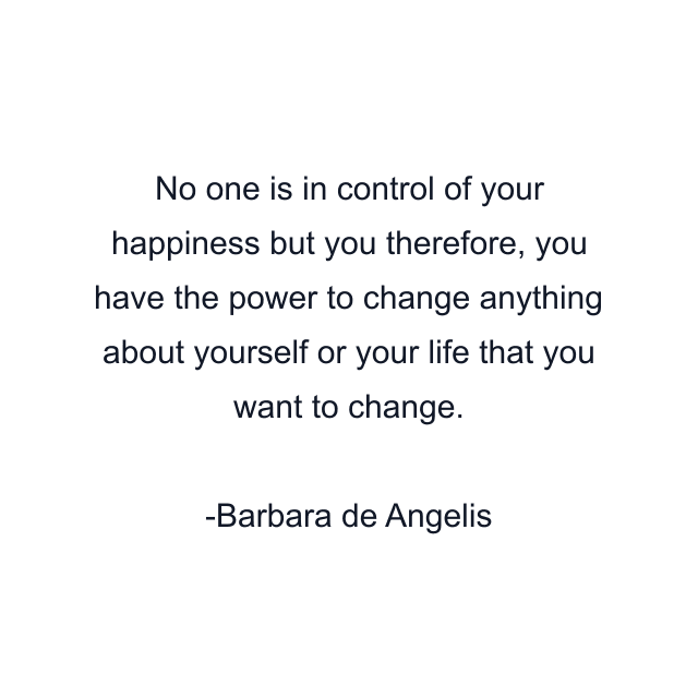 No one is in control of your happiness but you therefore, you have the power to change anything about yourself or your life that you want to change.