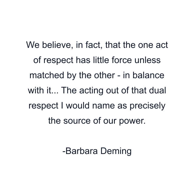 We believe, in fact, that the one act of respect has little force unless matched by the other - in balance with it... The acting out of that dual respect I would name as precisely the source of our power.