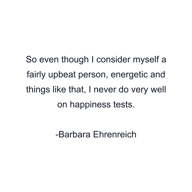 So even though I consider myself a fairly upbeat person, energetic and things like that, I never do very well on happiness tests.