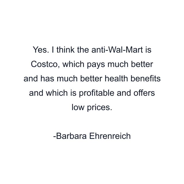 Yes. I think the anti-Wal-Mart is Costco, which pays much better and has much better health benefits and which is profitable and offers low prices.