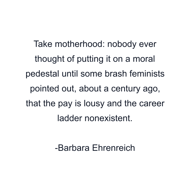 Take motherhood: nobody ever thought of putting it on a moral pedestal until some brash feminists pointed out, about a century ago, that the pay is lousy and the career ladder nonexistent.