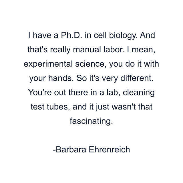 I have a Ph.D. in cell biology. And that's really manual labor. I mean, experimental science, you do it with your hands. So it's very different. You're out there in a lab, cleaning test tubes, and it just wasn't that fascinating.