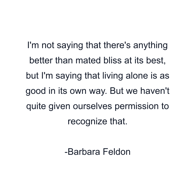 I'm not saying that there's anything better than mated bliss at its best, but I'm saying that living alone is as good in its own way. But we haven't quite given ourselves permission to recognize that.