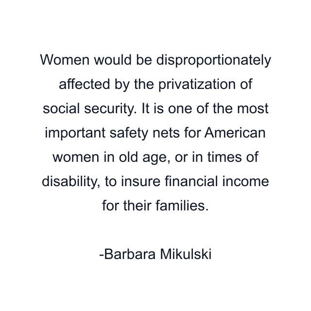 Women would be disproportionately affected by the privatization of social security. It is one of the most important safety nets for American women in old age, or in times of disability, to insure financial income for their families.