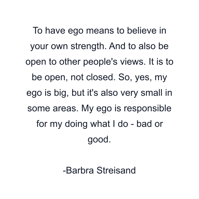 To have ego means to believe in your own strength. And to also be open to other people's views. It is to be open, not closed. So, yes, my ego is big, but it's also very small in some areas. My ego is responsible for my doing what I do - bad or good.