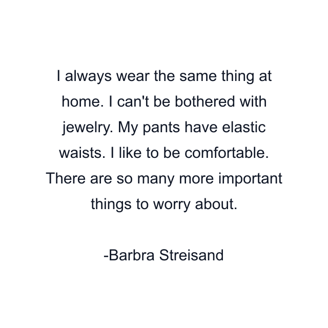 I always wear the same thing at home. I can't be bothered with jewelry. My pants have elastic waists. I like to be comfortable. There are so many more important things to worry about.