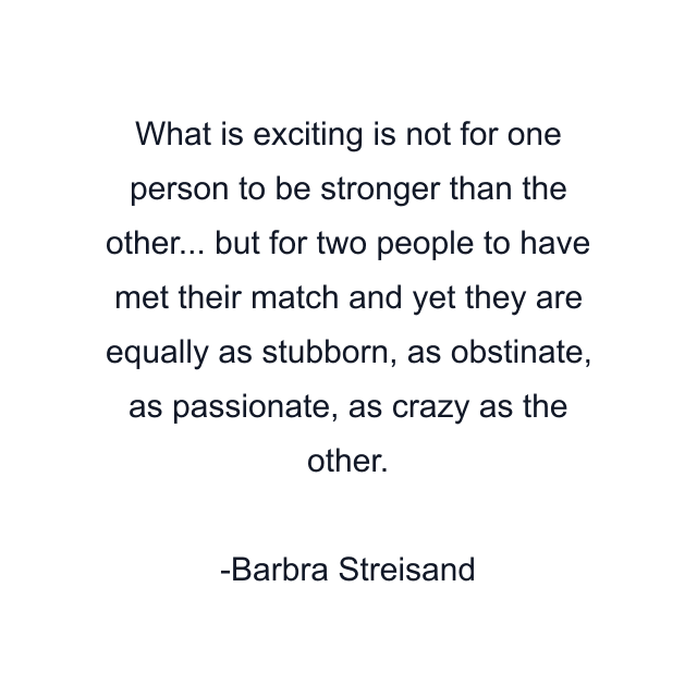 What is exciting is not for one person to be stronger than the other... but for two people to have met their match and yet they are equally as stubborn, as obstinate, as passionate, as crazy as the other.