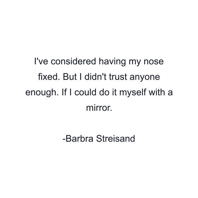 I've considered having my nose fixed. But I didn't trust anyone enough. If I could do it myself with a mirror.