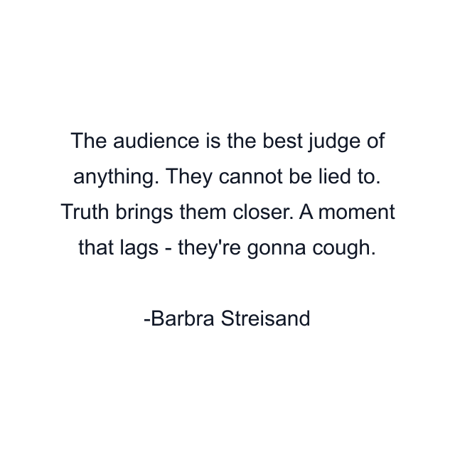 The audience is the best judge of anything. They cannot be lied to. Truth brings them closer. A moment that lags - they're gonna cough.