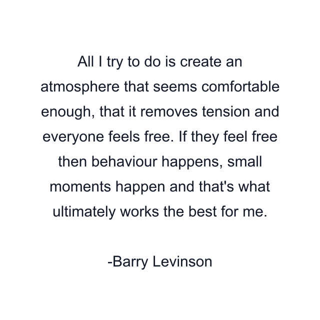 All I try to do is create an atmosphere that seems comfortable enough, that it removes tension and everyone feels free. If they feel free then behaviour happens, small moments happen and that's what ultimately works the best for me.