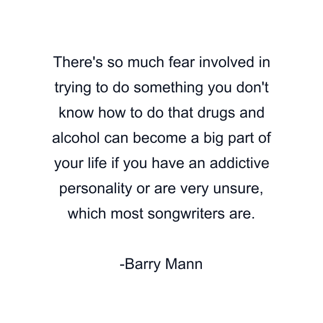 There's so much fear involved in trying to do something you don't know how to do that drugs and alcohol can become a big part of your life if you have an addictive personality or are very unsure, which most songwriters are.