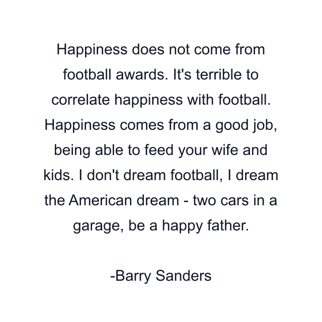 Happiness does not come from football awards. It's terrible to correlate happiness with football. Happiness comes from a good job, being able to feed your wife and kids. I don't dream football, I dream the American dream - two cars in a garage, be a happy father.