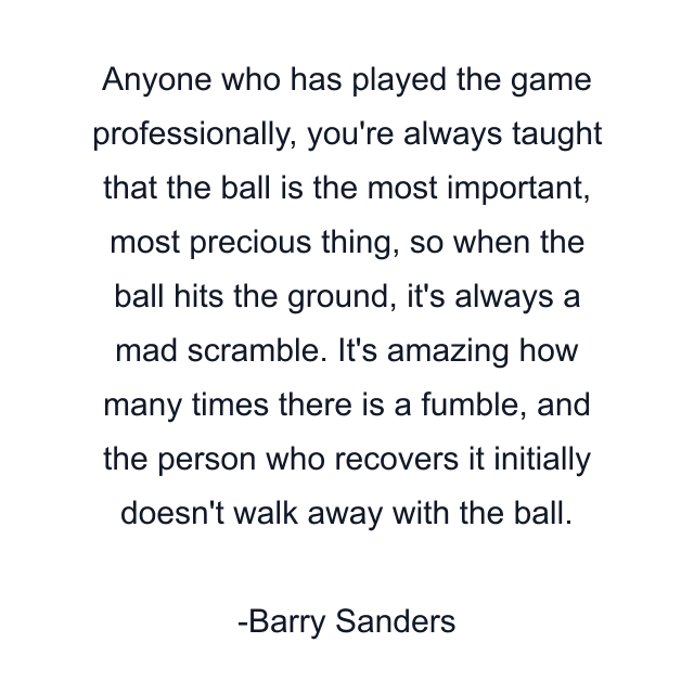 Anyone who has played the game professionally, you're always taught that the ball is the most important, most precious thing, so when the ball hits the ground, it's always a mad scramble. It's amazing how many times there is a fumble, and the person who recovers it initially doesn't walk away with the ball.