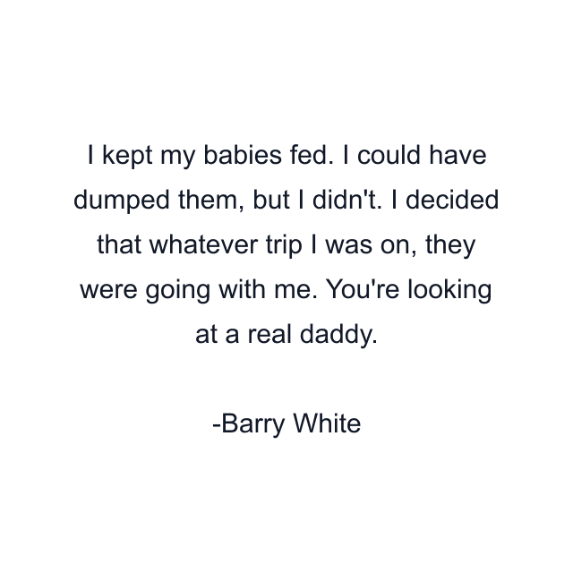 I kept my babies fed. I could have dumped them, but I didn't. I decided that whatever trip I was on, they were going with me. You're looking at a real daddy.