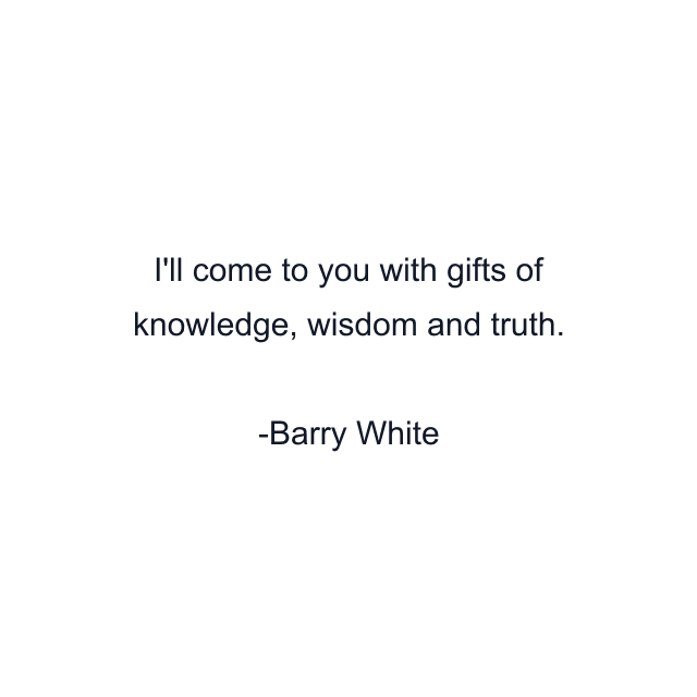 I'll come to you with gifts of knowledge, wisdom and truth.