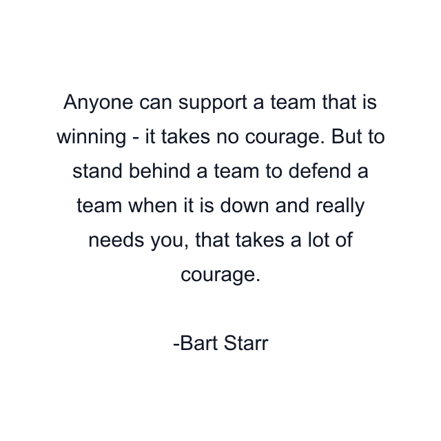 Anyone can support a team that is winning - it takes no courage. But to stand behind a team to defend a team when it is down and really needs you, that takes a lot of courage.