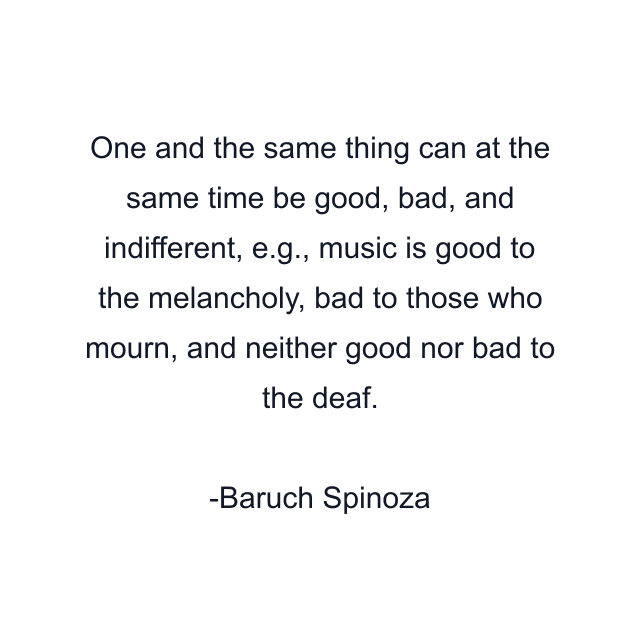 One and the same thing can at the same time be good, bad, and indifferent, e.g., music is good to the melancholy, bad to those who mourn, and neither good nor bad to the deaf.