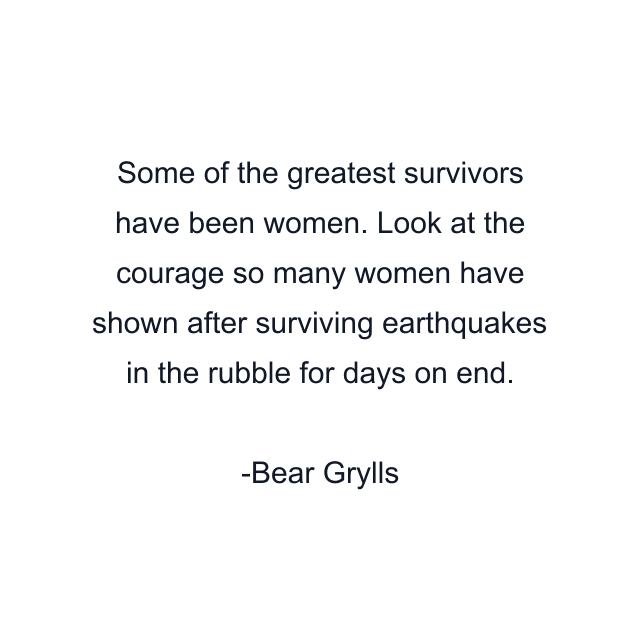 Some of the greatest survivors have been women. Look at the courage so many women have shown after surviving earthquakes in the rubble for days on end.