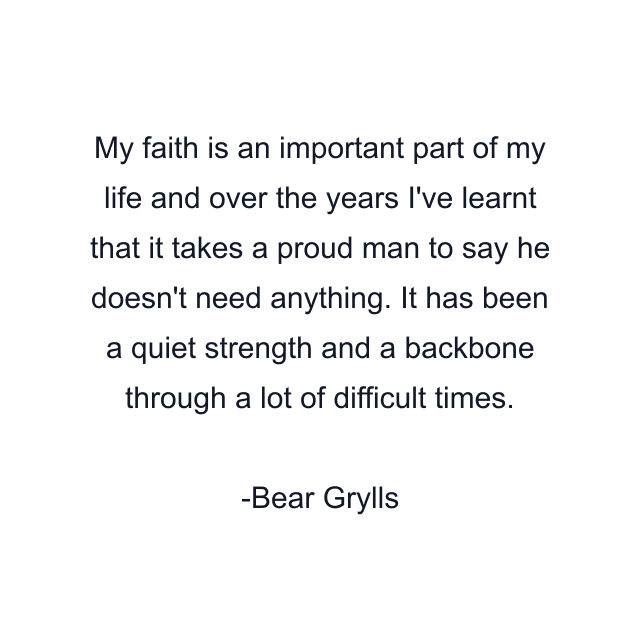 My faith is an important part of my life and over the years I've learnt that it takes a proud man to say he doesn't need anything. It has been a quiet strength and a backbone through a lot of difficult times.