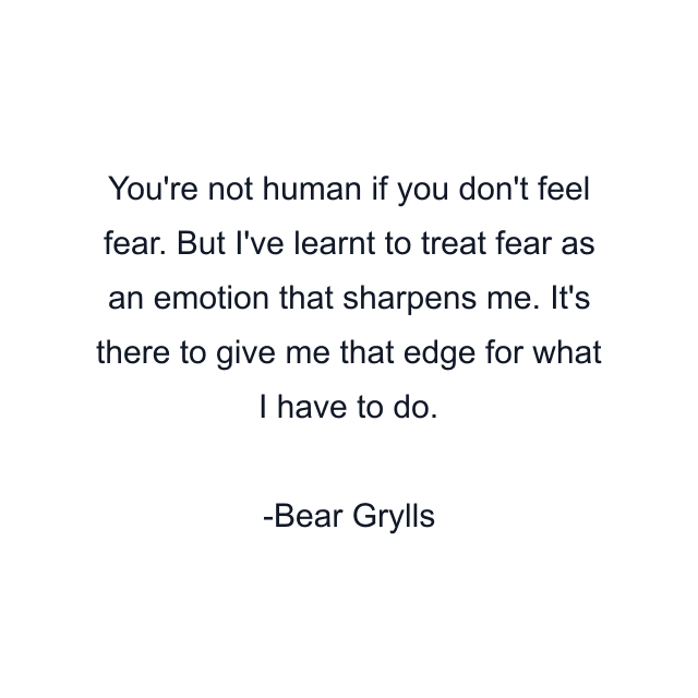 You're not human if you don't feel fear. But I've learnt to treat fear as an emotion that sharpens me. It's there to give me that edge for what I have to do.