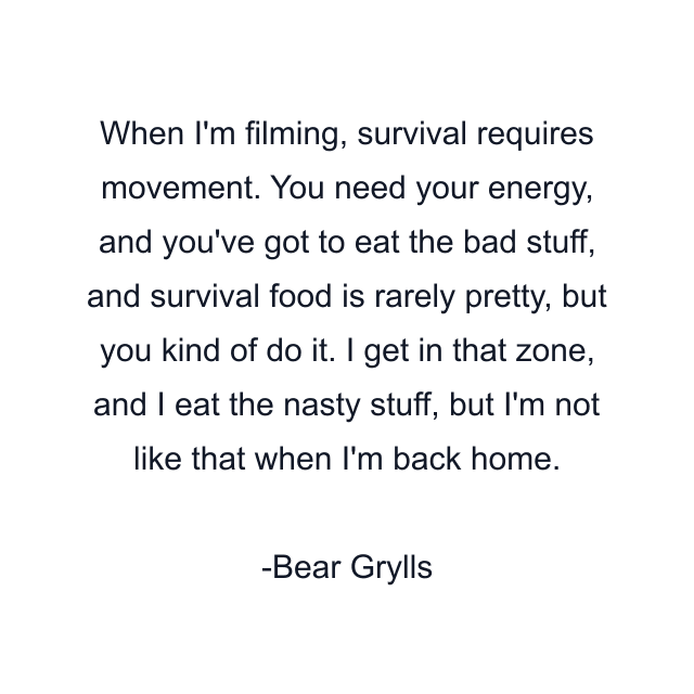 When I'm filming, survival requires movement. You need your energy, and you've got to eat the bad stuff, and survival food is rarely pretty, but you kind of do it. I get in that zone, and I eat the nasty stuff, but I'm not like that when I'm back home.