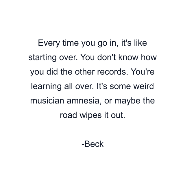 Every time you go in, it's like starting over. You don't know how you did the other records. You're learning all over. It's some weird musician amnesia, or maybe the road wipes it out.