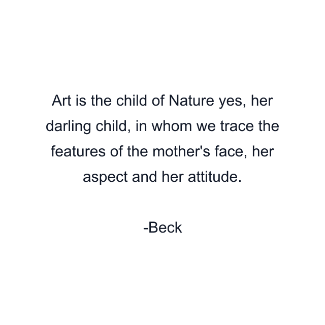 Art is the child of Nature yes, her darling child, in whom we trace the features of the mother's face, her aspect and her attitude.