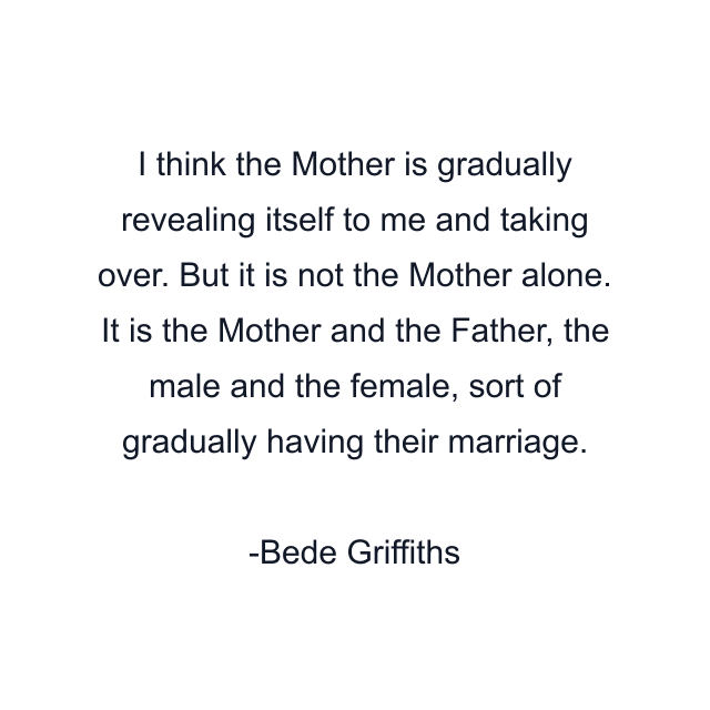 I think the Mother is gradually revealing itself to me and taking over. But it is not the Mother alone. It is the Mother and the Father, the male and the female, sort of gradually having their marriage.