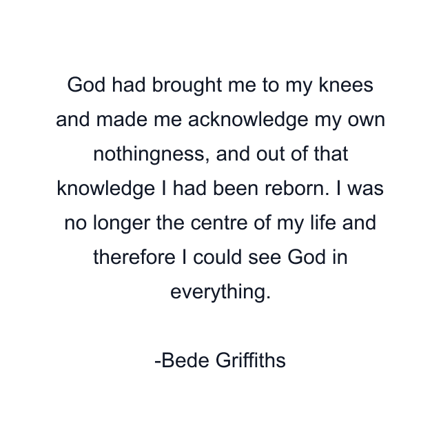 God had brought me to my knees and made me acknowledge my own nothingness, and out of that knowledge I had been reborn. I was no longer the centre of my life and therefore I could see God in everything.