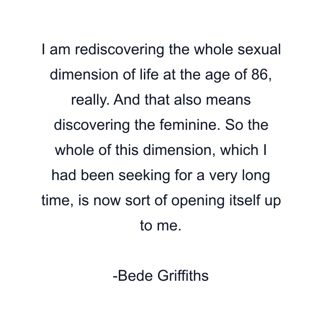 I am rediscovering the whole sexual dimension of life at the age of 86, really. And that also means discovering the feminine. So the whole of this dimension, which I had been seeking for a very long time, is now sort of opening itself up to me.