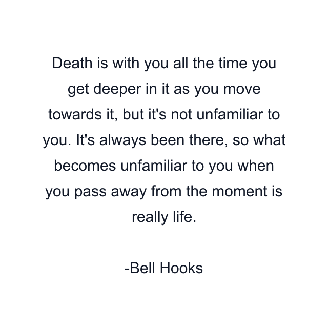 Death is with you all the time you get deeper in it as you move towards it, but it's not unfamiliar to you. It's always been there, so what becomes unfamiliar to you when you pass away from the moment is really life.