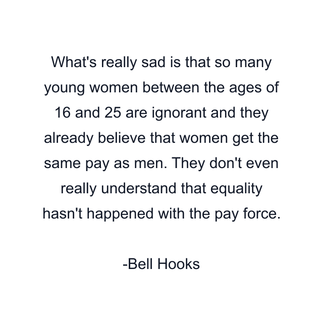 What's really sad is that so many young women between the ages of 16 and 25 are ignorant and they already believe that women get the same pay as men. They don't even really understand that equality hasn't happened with the pay force.