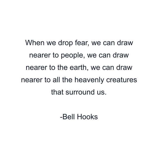 When we drop fear, we can draw nearer to people, we can draw nearer to the earth, we can draw nearer to all the heavenly creatures that surround us.