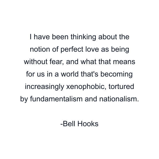 I have been thinking about the notion of perfect love as being without fear, and what that means for us in a world that's becoming increasingly xenophobic, tortured by fundamentalism and nationalism.