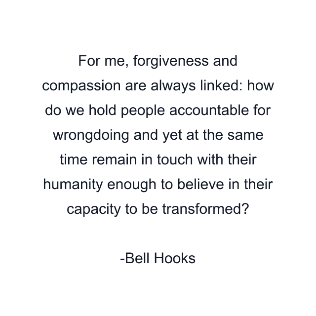 For me, forgiveness and compassion are always linked: how do we hold people accountable for wrongdoing and yet at the same time remain in touch with their humanity enough to believe in their capacity to be transformed?