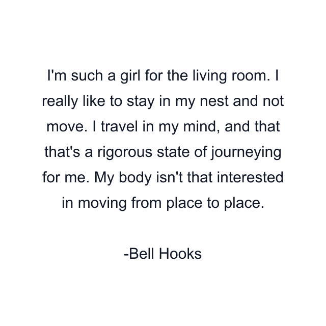 I'm such a girl for the living room. I really like to stay in my nest and not move. I travel in my mind, and that that's a rigorous state of journeying for me. My body isn't that interested in moving from place to place.