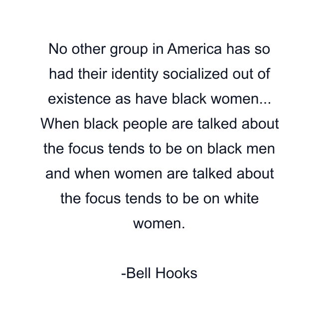 No other group in America has so had their identity socialized out of existence as have black women... When black people are talked about the focus tends to be on black men and when women are talked about the focus tends to be on white women.