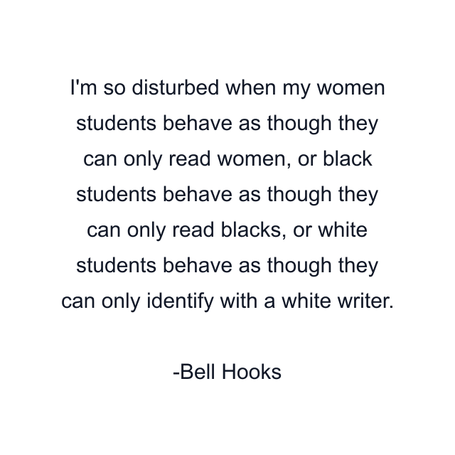 I'm so disturbed when my women students behave as though they can only read women, or black students behave as though they can only read blacks, or white students behave as though they can only identify with a white writer.