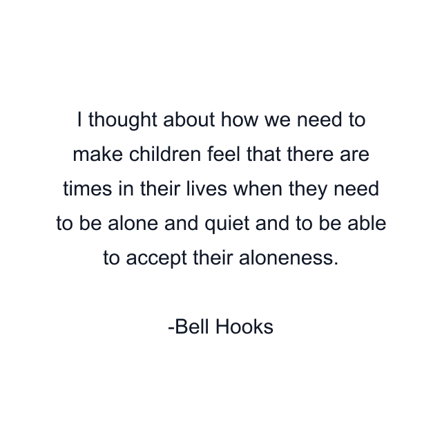 I thought about how we need to make children feel that there are times in their lives when they need to be alone and quiet and to be able to accept their aloneness.