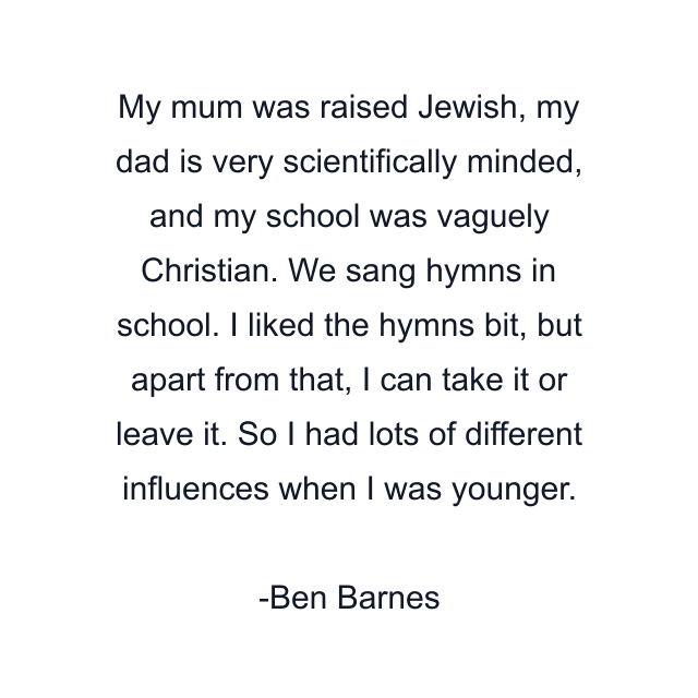 My mum was raised Jewish, my dad is very scientifically minded, and my school was vaguely Christian. We sang hymns in school. I liked the hymns bit, but apart from that, I can take it or leave it. So I had lots of different influences when I was younger.