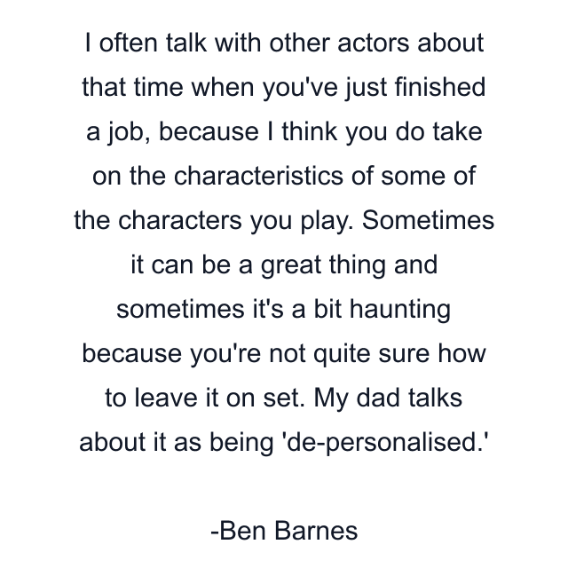 I often talk with other actors about that time when you've just finished a job, because I think you do take on the characteristics of some of the characters you play. Sometimes it can be a great thing and sometimes it's a bit haunting because you're not quite sure how to leave it on set. My dad talks about it as being 'de-personalised.'