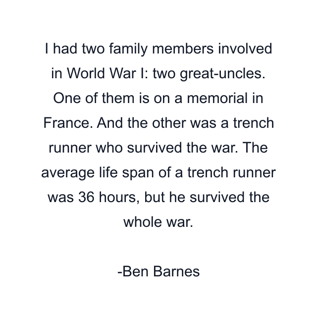 I had two family members involved in World War I: two great-uncles. One of them is on a memorial in France. And the other was a trench runner who survived the war. The average life span of a trench runner was 36 hours, but he survived the whole war.