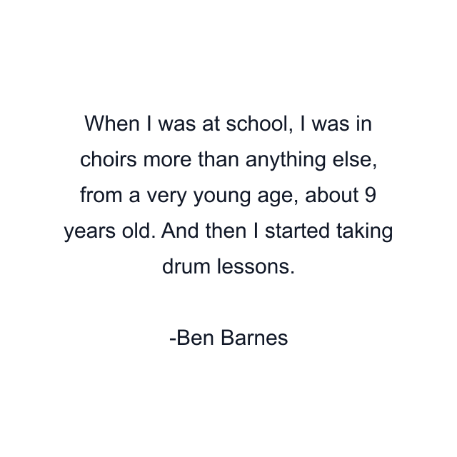 When I was at school, I was in choirs more than anything else, from a very young age, about 9 years old. And then I started taking drum lessons.